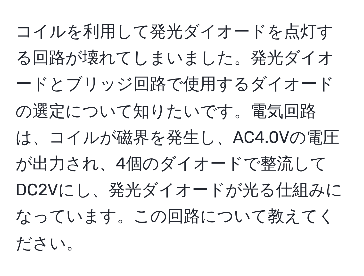 コイルを利用して発光ダイオードを点灯する回路が壊れてしまいました。発光ダイオードとブリッジ回路で使用するダイオードの選定について知りたいです。電気回路は、コイルが磁界を発生し、AC4.0Vの電圧が出力され、4個のダイオードで整流してDC2Vにし、発光ダイオードが光る仕組みになっています。この回路について教えてください。