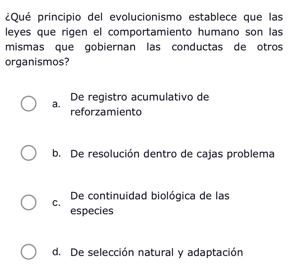 ¿Qué principio del evolucionismo establece que las
leyes que rigen el comportamiento humano son las
mismas que gobiernan las conductas de otros
organismos?
De registro acumulativo de
a.
reforzamiento
b. De resolución dentro de cajas problema
De continuidad biológica de las
C.
especies
d. De selección natural y adaptación