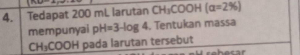 Tedapat 200 mL larutan CH_3COOH (alpha =2% )
mempunyai pH=3-log 4. Tentukan massa
CH_3COOH pada larutan tersebut 
hecar