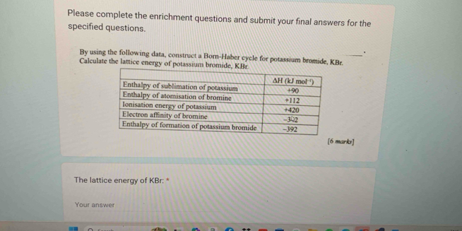 Please complete the enrichment questions and submit your final answers for the 
specified questions. 
. 
By using the following data, construct a Born-Haber cycle for potassium bromide, KBr. 
Calculate the lattice energy of potassium bromide 
[6 marks] 
The lattice energy of KBr : * 
Your answer