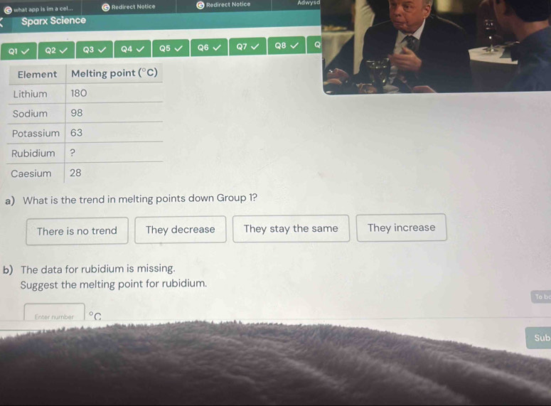 what app is im a cel... Redirect Notice Redirect Notice Adwysd
Sparx Science
Q1 Q2 Q3 Q4 Q5 Q6 Q7 Q8 Q
a) What is the trend in melting points down Group 1?
There is no trend They decrease They stay the same They increase
b) The data for rubidium is missing.
Suggest the melting point for rubidium.
To b
Enter number°C
Sub