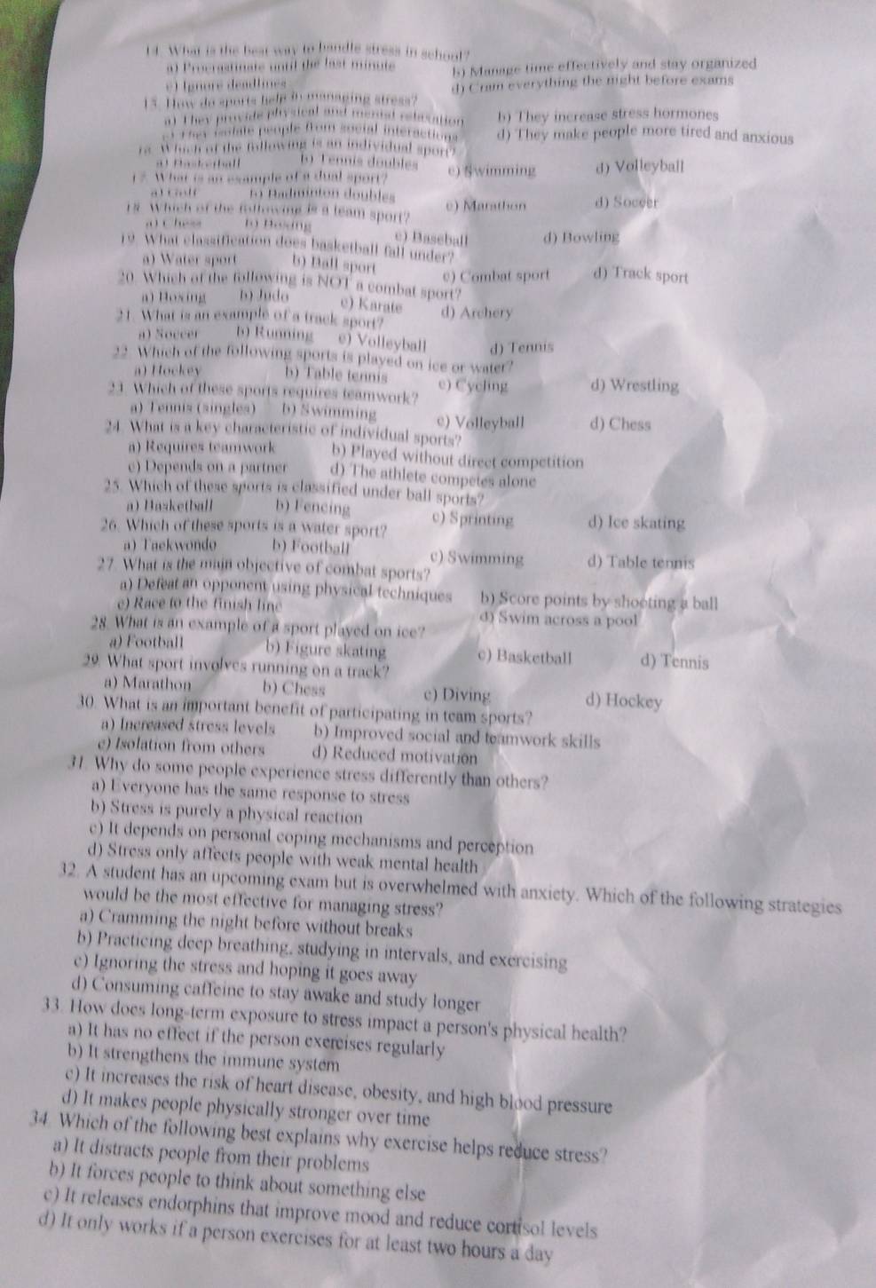 What is the best way to bandle stress in schout?
a) Procrastinate until the last minute
el  gnoré deadlines h) Manage time effectively and stay organized
15. How do sports help in managing stress? d) Cram everything the night before exams
at They provide plysical and merisl relesation b) They increase stress hormones
a 1A Colate people fom social interactions d) They make people more tired and anxious
rs. Which of the fallowing is an individual spor?
a t Psteball 1Tennis doublés
1 7 What is an esample of a dual sport? e) Swimming d) Volleyball
a  . … l 11 Padminton doubles
18. Which of the following is a leam sport? e) Marathon d) Soceer
.  ( hes 19 Boơng
c) Baseball d) Bowling
19. What classification does basketball fall under?
a) Water sport b) Ball sport d) Track sport
c) Combat sport
20 Which of the following is NOT a combat sport?
a) Hoxing b) Judo
c) Karate
21. What is an example of a track sport? d) Archery
a) Soccer b) Running e) Volleyball d) Tennis
22. Which of the following sports is played on ice or water?
a) Hockey b) Table tennis
31 Which of these sports requires teamwork? e) Cycling d) Wrestling
a) Tennis (singles) b) Swimming c) Volleyball d) Chess
24 What is a key characteristic of individual sports?
a) Requires teamwork b) Played without direct competition
c) Depends on a partner d) The athlete competes alone
25. Which of these sports is classified under ball sports?
a) Haske(ball b) Fencing
26. Which of these sports is a water sport? c) Sprinting d) Ice skating
a) Taekwondo b) Football c) Swimming d) Table tennis
27. What is the majn objective of combat sports?
a) Defeat an opponent using physical techniques b) Score points by shoeting a ball
e) Race to the finish line d) Swim across a pool
28. What is an example of a sport played on ice?
a) Football b) Figure skating c) Basketball d) Tennis
29. What sport involves running on a track?
a) Marathon b) Chess c) Diving d) Hockey
30. What is an important benefit of participating in team sports?
a) Increased stress levels b) Improved social and teamwork skills
e) Isolation from others d) Reduced motivation
31. Why do some people experience stress differently than others?
a) Everyone has the same response to stress
b) Stress is purely a physical reaction
c) It depends on personal coping mechanisms and perception
d) Stress only affects people with weak mental health
32. A student has an upcoming exam but is overwhelmed with anxiety. Which of the following strategies
would be the most effective for managing stress?
a) Cramming the night before without breaks
b) Practicing deep breathing, studying in intervals, and exercising
c) Ignoring the stress and hoping it goes away
d) Consuming caffeine to stay awake and study longer
33. How does long-term exposure to stress impact a person's physical health?
a) It has no effect if the person exercises regularly
b) It strengthens the immune system
c) It increases the risk of heart disease, obesity, and high blood pressure
d) It makes people physically stronger over time
34. Which of the following best explains why exercise helps reduce stress?
a) It distracts people from their problems
b) It forces people to think about something else
c) It releases endorphins that improve mood and reduce cortisol levels
d) It only works if a person exercises for at least two hours a day
