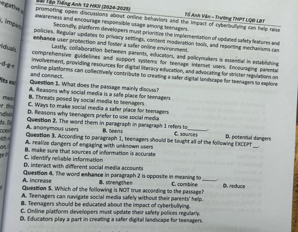 Bại Tập Tiếng Anh 12 HKII (2024-2025) Tổ Anh Văn - Trường THPT LQĐ LBT
gtiv promoting open discussions about online behaviors and the impact of cyberbullying can help raise
, impa
awareness and encourage responsible usage among teenagers.
Secondly, platform developers must prioritize the implementation of updated safety features and
policies. Regular updates to privacy settings, content moderation tools, and reporting mechanisms can
enhance user protection and foster a safer online environment.
iduals.
Lastly, collaboration between parents, educators, and policymakers is essential in establishing
comprehensive guidelines and support systems for teenage internet users. Encouraging parental
involvement, providing resources for digital literacy education, and advocating for stricter regulations on
-d-g-e online platforms can collectively contribute to creating a safer digital landscape for teenagers to explore
and connect.
its eao Question 1. What does the passage mainly discuss?
A. Reasons why social media is a safe place for teenagers
mean B. Threats posed by social media to teenagers
r th C. Ways to make social media a safer place for teenagers
ndivid D. Reasons why teenagers prefer to use social media
ds.D Question 2. The word them in paragraph in paragraph 1 refers to .
A. anonymous users B. teens C. sources D. potential dangers
ccessi Question 3. According to paragraph 1, teenagers should be taught all of the following EXCEPT_
ith A. realize dangers of engaging with unknown users
on, β
.
B. make sure that sources of information is accurate
ge th
C. identify reliable information
D. interact with different social media accounts
Question 4. The word enhance in paragraph 2 is opposite in meaning to .
A. increase B. strengthen C. combine _D. reduce
Question 5. Which of the following is NOT true according to the passage?
A. Teenagers can navigate social media safely without their parents' help.
B. Teenagers should be educated about the impact of cyberbullying.
C. Online platform developers must update their safety polices regularly.
D. Educators play a part in creating a safer digital landscape for teenagers.