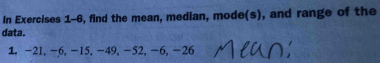 In Exercises 1-6, find the mean, median, mode(s), and range of the 
data. 
1. -21, -6, -15, -49, -52, -6, -26