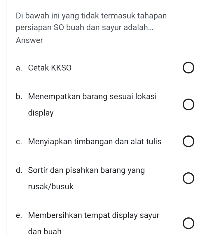 Di bawah ini yang tidak termasuk tahapan
persiapan SO buah dan sayur adalah...
Answer
a. Cetak KKSO
b. Menempatkan barang sesuai lokasi
display
c. Menyiapkan timbangan dan alat tulis
d. Sortir dan pisahkan barang yang
rusak/busuk
e. Membersihkan tempat display sayur
dan buah