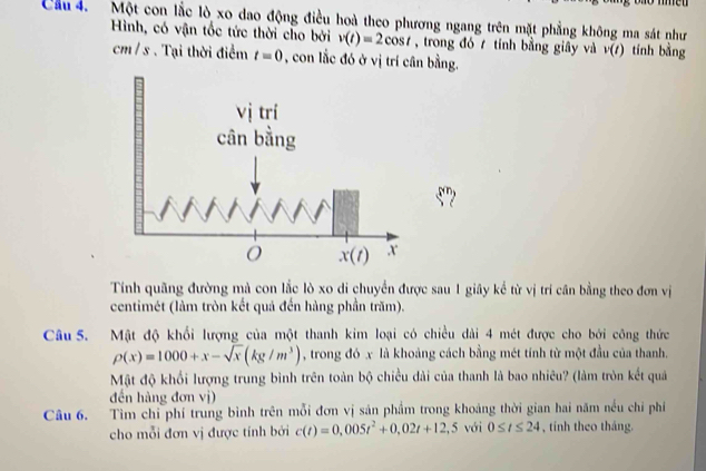 me
Cầu 4. Một con lắc lò xo dao động điều hoà theo phương ngang trên mặt phẳng không ma sát như
Hình, có vận tốc tức thời cho bởi v(t)=2cos t , trong đó  tính bằng giây và v(t) tính bằng
cm/ s . Tại thời điểm t=0 , con lắc đó ở vị trí cân bằng.
Tính quãng đường mà con lắc lò xo di chuyển được sau 1 giây kể từ vị trí cân bằng theo đơn vị
centimét (làm tròn kết quả đến hàng phần trăm).
Câu 5. Mật độ khổi lượng của một thanh kim loại có chiều dài 4 mét được cho bởi công thức
rho (x)=1000+x-sqrt(x)(kg/m^3) , trong đó x là khoảng cách bằng mét tính từ một đầu của thanh.
Mật độ khổi lượng trung bình trên toàn bộ chiều dài của thanh là bao nhiêu? (làm tròn kết quả
đến hàng đơn vị)
Câu 6. Tìm chỉ phí trung bình trên mỗi đơn vị sản phầm trong khoảng thời gian hai năm nều chỉ phí
cho mỗi đơn vị được tính bởi c(t)=0,005t^2+0,02t+12,5 với 0≤ t≤ 24 , tính theo tháng.