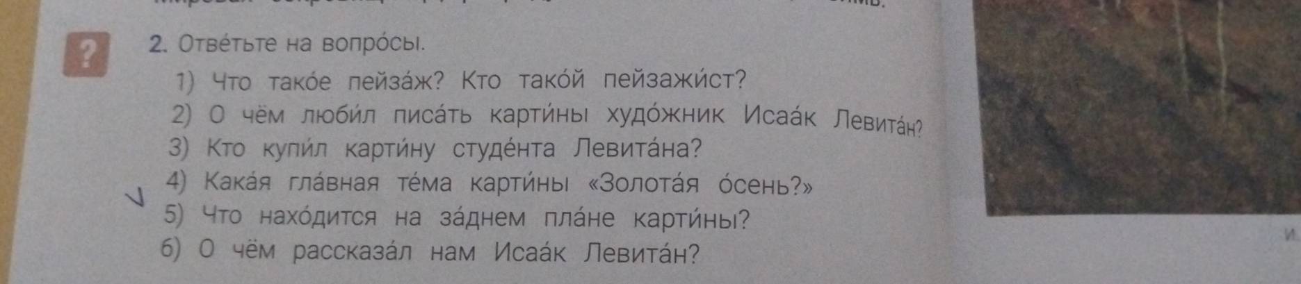 ? 2. Отвέτьτе на воπрόсыi. 
1) 4тο τаκόе πейзάж? Κтο таκόй πейзажήст? 
2) О чём люобήл πисάτь κарτήηьι худόжκник Исаάк ЛевитάηΡ 
3) Κтο κуπήл κаρτήηу сτудέητа Левиητάна 
4) Κаκάя глάвная τέма κартήηыι «Золоτάя όсень?» 
5) что нахόдиτся на зάднем πлάне Κарτήηы? 
6) О чём рассказάл нам Исаάк Левитάн