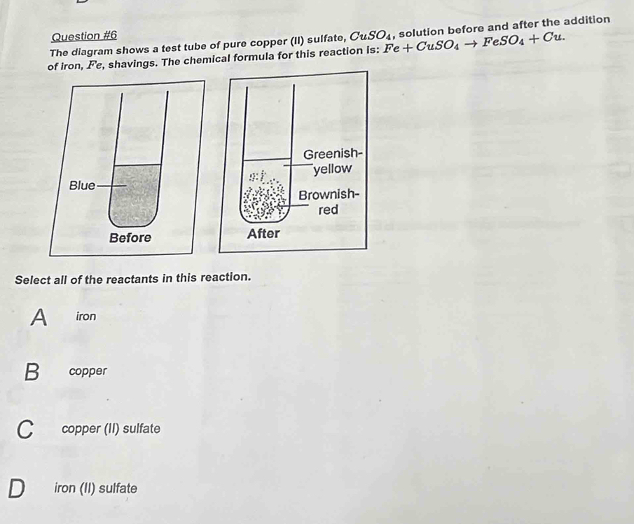 of iron, Fe, shavings. The chemical formula for this reaction is: Fe+CuSO_4to FeSO_4+Cu. , solution before and after the addition
The diagram shows a test tube of pure copper (II) sulfate, CuSO_4
Select all of the reactants in this reaction.
A iron
B₹ copper
C copper (II) sulfate
iron (II) sulfate