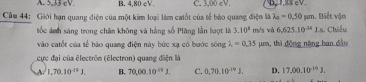 A. 5,33 eV. B. 4,80 eV. C. 3,00 eV. D. 1,88 eV.
Câu 44: Giới hạn quang điện của một kim loại làm catốt của tế bào quang điện là lambda _0=0,50mu m. Biết vận
tốc ánh sáng trong chân không và hằng số Plăng lần lượt là 3.10^8m/s và 6,625.10^(-34)J.s. Chiếu
vào catốt của tế bào quang điện này bức xạ có bước sóng lambda =0,35mu m , thì động năng ban đầu
cực đại của êlectrôn (êlectron) quang điện là
M 1,70.10^(-19)J.
B. 70,00.10^(-19)J. C. 0,70.10^(-19)J. D. 17,00.10^(-19)J.