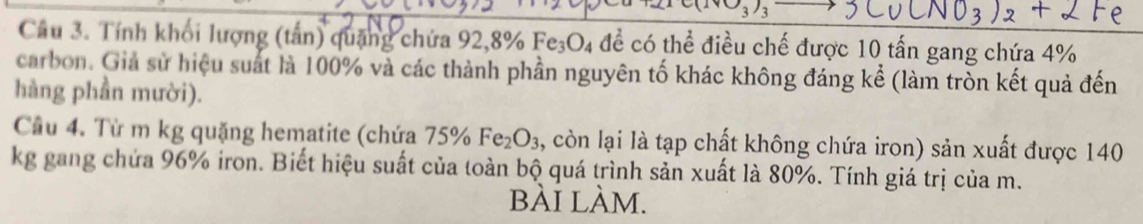 Tính khối lượng (tấn) quặng chứa 92, 8% Fe_3O_4 để có thể điều chế được 10 tấn gang chứa 4%
carbon. Giả sử hiệu suất là 100% và các thành phần nguyên tố khác không đáng kể (làm tròn kết quả đến 
hàng phần mười). 
Cầu 4. Từ m kg quặng hematite (chứa 75% Fe_2O_3 , còn lại là tạp chất không chứa iron) sản xuất được 140
kg gang chứa 96% iron. Biết hiệu suất của toàn bộ quá trình sản xuất là 80%. Tính giá trị của m. 
bÀi làm.