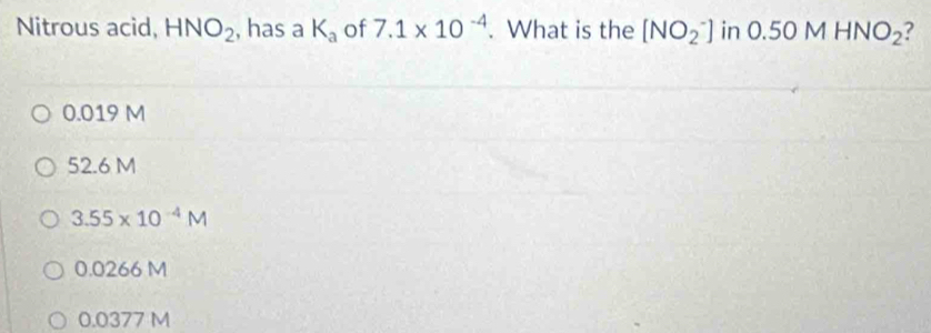 Nitrous acid, HNO_2 , has a K_a of 7.1* 10^(-4). What is the [NO_2^(-] in 0.50MHNO_2) ?
0.019 M
52.6 M
3.55* 10^(-4)M
0.0266 M
0.0377 M