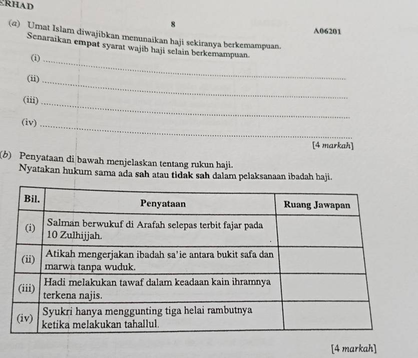 A06201 
(@) Umat Islam diwajibkan menunaikan haji sekiranya berkemampuan. 
Senaraikan empat syarat wajib haji selain berkemampuan. 
(i)_ 
(ii)_ 
(iii)_ 
(iv)_ 
[4 markah] 
(b) Penyataan di bawah menjelaskan tentang rukun haji. 
Nyatakan hukum sama ada sah atau tidak sah dalam pelaksanaan ibadah haji. 
[4 markah]