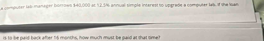 A computer lab manager borrows $40,000 at 12.5% annual simple interest to upgrade a computer lab. If the loan 
is to be paid back after 16 months, how much must be paid at that time?