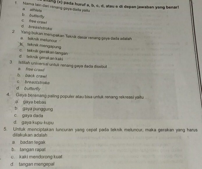 alang (x) pada huruf a, b, c, d, atau e di depan jawaban yang benar!
1 Nama lain dari renang gaya dada yaitu
a athlete
b butterfly
c free crawl
d breaststroke
2 Yang bukan merupakan Teknik dasar renang gaya dada adalah
a. teknik meluncur
b teknik mengapung
c teknik gerakan langan
d. leknik gerakan kaki
3. Istilah universal untuk renang gaya dada disebut
a free crawl
b back crawl
c breaststroke
d butterfly
4. Gaya berenang paling populer atau bisa untuk renang rekreasi yaitu
a gaya bebas
b gaya punggung
c gaya dada
d. gaya kupu-kupu
5. Untuk menciptakan luncuran yang cepat pada teknik meluncur, maka gerakan yang harus
dilakukan adalah
a badan tegak
b. langan rapal
c. kaki mendorong kuat
d. tangan mengepal