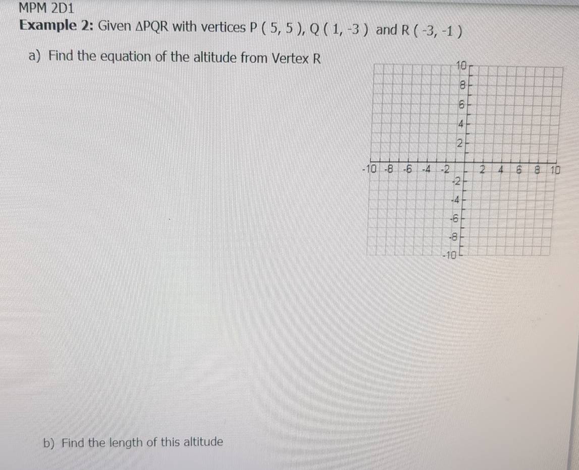 MPM 2D1 
Example 2: Given △ PQR with vertices P(5,5), Q(1,-3) and R(-3,-1)
a) Find the equation of the altitude from Vertex R
b) Find the length of this altitude