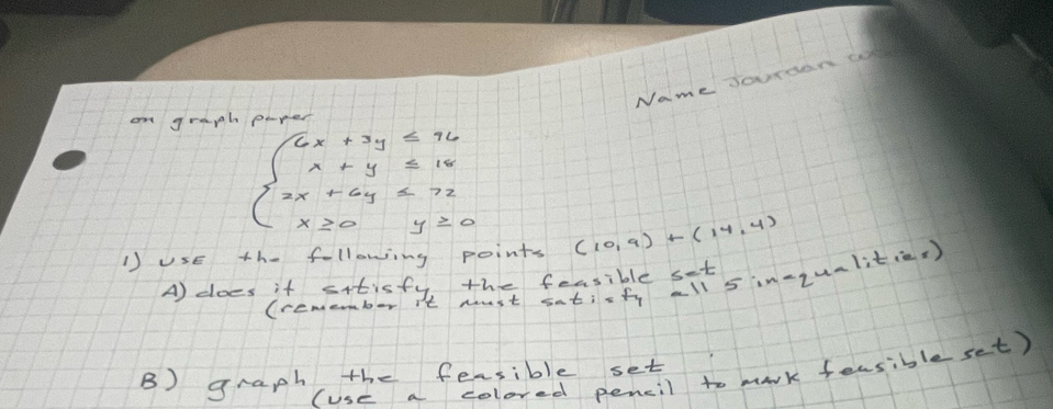 Name Jourdan c 
on graph
beginarrayl 6x+3y≤ 96 x+y=10 2x+6y≤ 72 x≥ 0y=0endarray.
1) UsE the following points (10,9)+(14,4)
A) does it sitisfy, the fessible sit 
(remember it must satiofy all s in-zumlit(es) 
(use a colored pencil to mark feasible set) 
B) graph the fessible set
