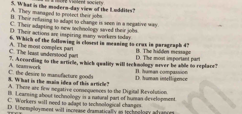 la more violent society.
5. What is the modern-day view of the Luddites?
A. They managed to protect their jobs.
B. Their refusing to adapt to change is seen in a negative way.
C. Their adapting to new technology saved their jobs.
D. Their actions are inspiring many workers today.
6. Which of the following is closest in meaning to crux in paragraph 4?
A. The most complex part B. The hidden message
C. The least understood part D. The most important part
7. According to the article, which quality will technology never be able to replace?
A. teamwork B. human compassion
C. the desire to manufacture goods D. human intelligence
8. What is the main idea of this article?
A. There are few negative consequences to the Digital Revolution.
B. Learning about technology is a natural part of human development.
C. Workers will need to adapt to technological changes.
D. Unemployment will increase dramatically as technology advances