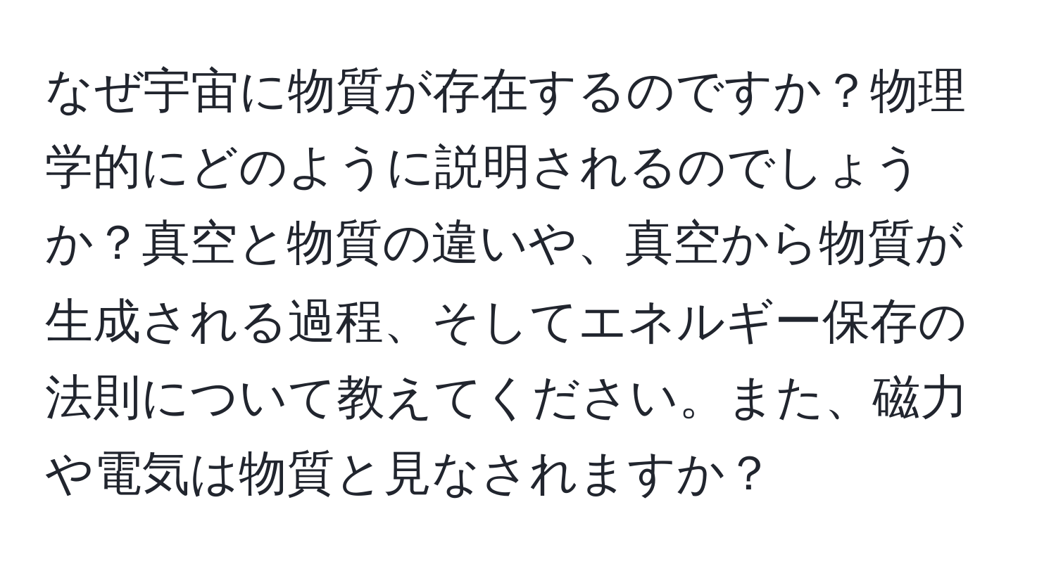 なぜ宇宙に物質が存在するのですか？物理学的にどのように説明されるのでしょうか？真空と物質の違いや、真空から物質が生成される過程、そしてエネルギー保存の法則について教えてください。また、磁力や電気は物質と見なされますか？