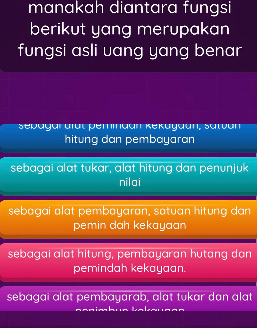 manakah diantara fungsi
berikut yang merupakan
fungsi asli uang yang benar
Sebagar aïdt peminaan Kekayaan, Satban
hitung dan pembayaran
sebagai alat tukar, alat hitung dan penunjuk
nilai
sebagai alat pembayaran, satuan hitung dan
pemin dah kekayaan
sebagai alat hitung, pembayaran hutang dan
pemindah kekayaan.
sebagai alat pembayarab, alat tukar dan alat