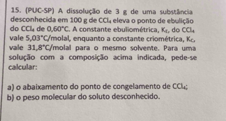 (PUC-SP) A dissolução de 3 g de uma substância 
desconhecida em 100 g de CCl_4 eleva o ponto de ebulição 
do CCl_4 de 0,60°C. A constante ebuliométrica, K_c , do CCl_4
vale 5.03°C/ Ymolal, enquanto a constante criométrica, Kc, 
vale 31,8°C /molal para o mesmo solvente. Para uma 
solução com a composição acima indicada, pede-se 
calcular: 
a) o abaixamento do ponto de congelamento de CCl₄; 
b) o peso molecular do soluto desconhecido.