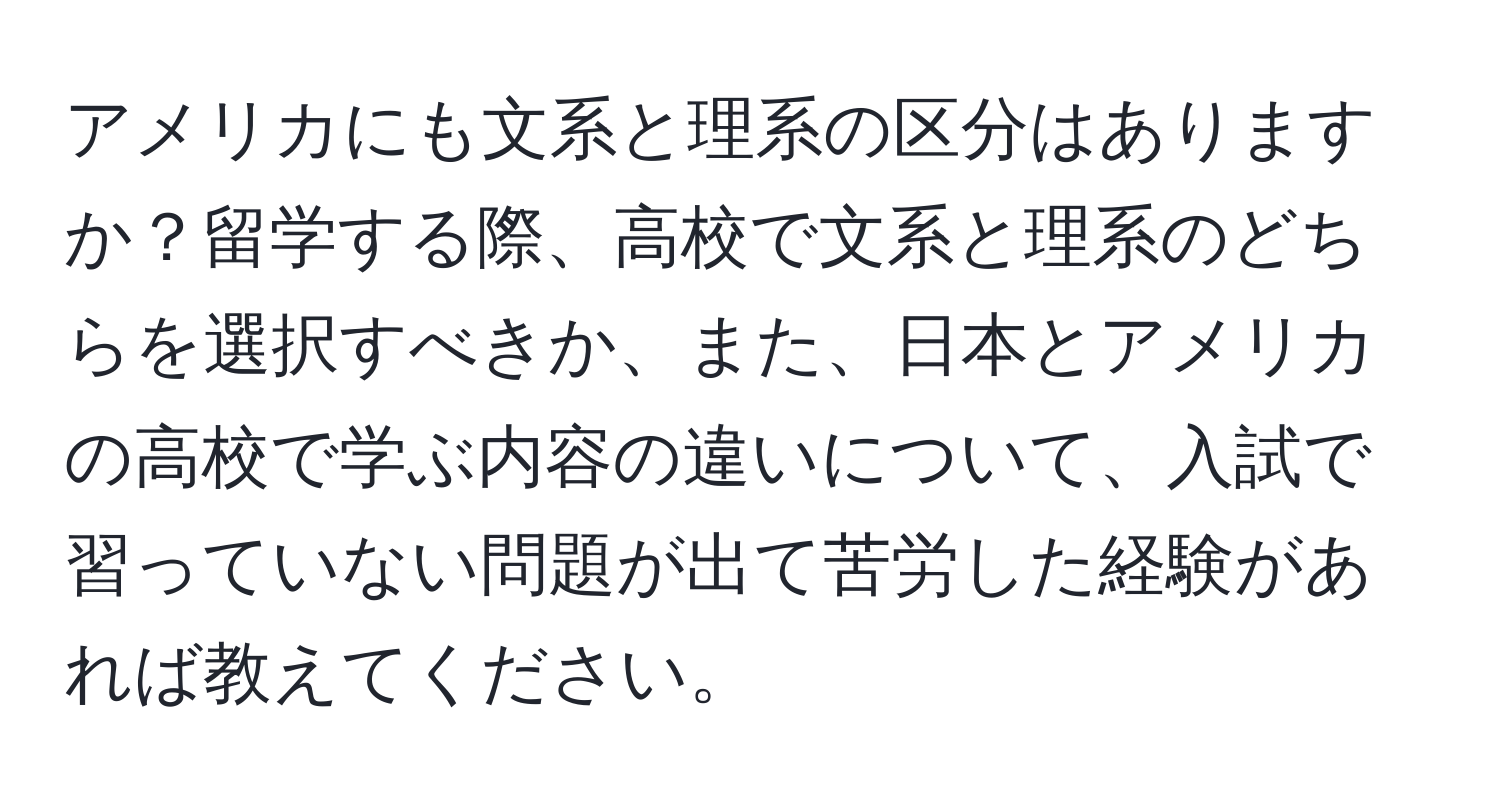 アメリカにも文系と理系の区分はありますか？留学する際、高校で文系と理系のどちらを選択すべきか、また、日本とアメリカの高校で学ぶ内容の違いについて、入試で習っていない問題が出て苦労した経験があれば教えてください。