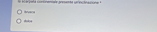 la scarpata continentale presente un'inclinazione *
brusca
dolce