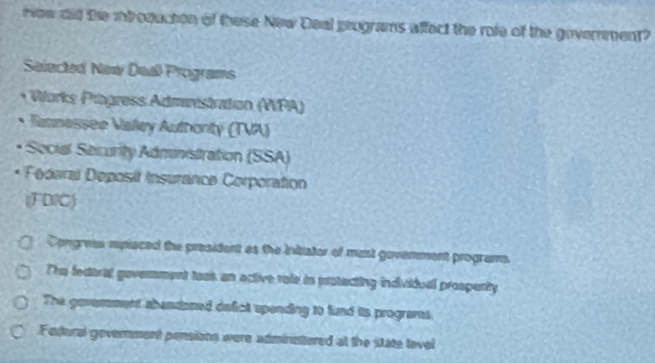 How did the itroduction of these New Deal programs affect the role of the government?
Selected New Deal Programs
* Works Prägress Administration (VPA)
Rannessee Valley Authonity (TVA)
Secial Security Administration (SSA)
* Féaral eposit Insurance Corporation
(FDIC)
Congrea rpiaced the president as the initiator of ment govemment programs
The fecttral goverment took an active rale is protecting individual prospenty
The goverement abandoned defict spending to fund its programes
Fedural government pensions were administured at the state tevel