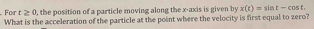 For t≥ 0 , the position of a particle moving along the x-axis is given by x(t)=sin t-cos t. 
What is the acceleration of the particle at the point where the velocity is first equal to zero?