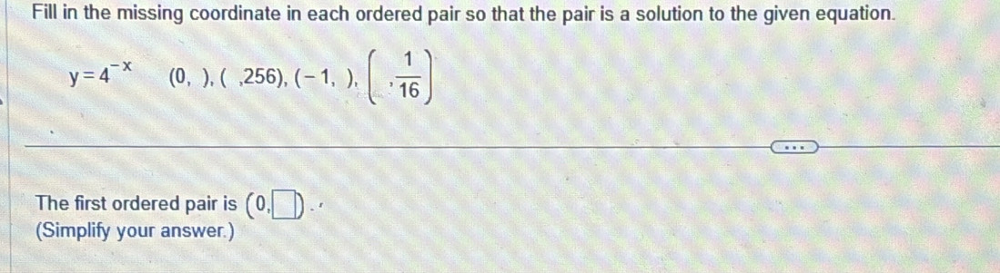 Fill in the missing coordinate in each ordered pair so that the pair is a solution to the given equation.
y=4^(-x)  1/2  (0,),(,256),(-1,),(, 1/16 )
The first ordered pair is (0,□ ).'
(Simplify your answer.)