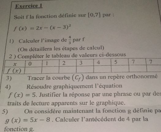 Soit f la fonction définie sur [0,7] par :
f(x)=2x-(x-3)^2
1) Calculer l’image de  4/3 p ar f
(On détaillera les étapes de calcul)
er le tableau de valeurs ci-dessous
3) Tracer la courbe (C_f) dans un repère orthonormé
4)  Résoudre graphiquement l'équation
f(x)=5. Justifier la réponse par une phrase ou par des
traits de lecture apparents sur le graphique.
5)        On considère maintenant la fonction g définie pa
g(x)=5x-8. Calculer l'antécédent de 4 par la
fonction g.