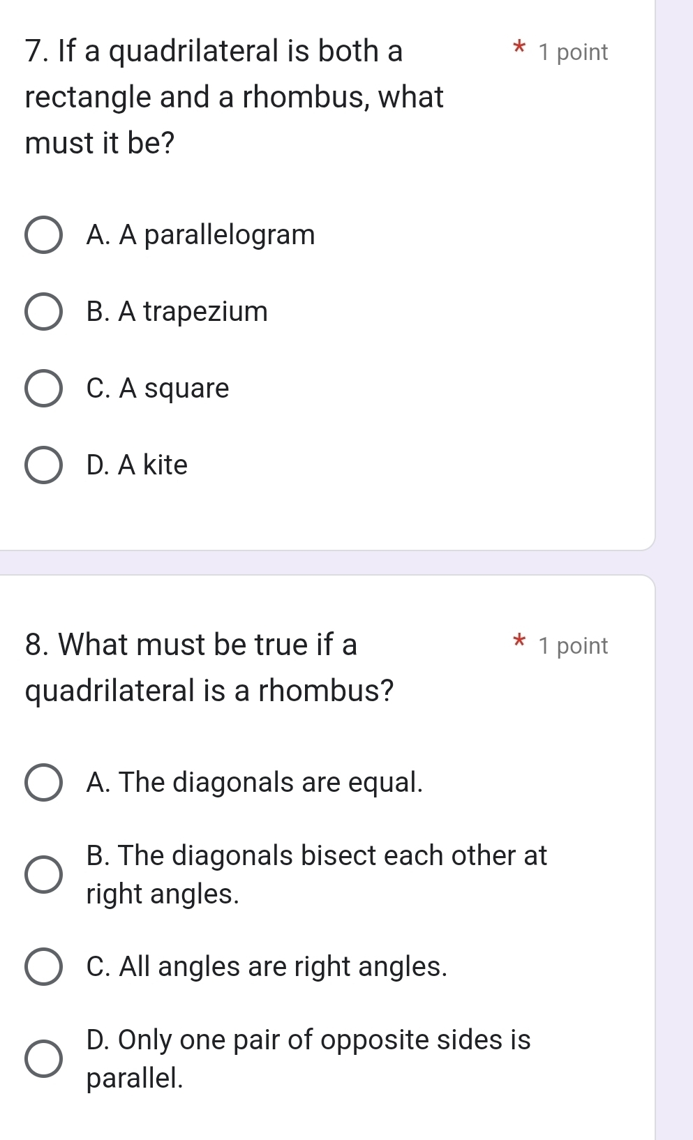 If a quadrilateral is both a 1 point
rectangle and a rhombus, what
must it be?
A. A parallelogram
B. A trapezium
C. A square
D. A kite
8. What must be true if a 1 point
quadrilateral is a rhombus?
A. The diagonals are equal.
B. The diagonals bisect each other at
right angles.
C. All angles are right angles.
D. Only one pair of opposite sides is
parallel.