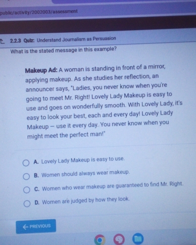public/activity/2002003/assessment
、 2.2.3 Quiz: Understand Journalism as Persuasion
What is the stated message in this example?
Makeup Ad: A woman is standing in front of a mirror,
applying makeup. As she studies her reflection, an
announcer says, "Ladies, you never know when you're
going to meet Mr. Right! Lovely Lady Makeup is easy to
use and goes on wonderfully smooth. With Lovely Lady, it's
easy to look your best, each and every day! Lovely Lady
Makeup — use it every day. You never know when you
might meet the perfect man!"
A. Lovely Lady Makeup is easy to use.
B. Women should always wear makeup.
C. Women who wear makeup are guaranteed to find Mr. Right.
D. Women are judged by how they look.
PREVIOUS