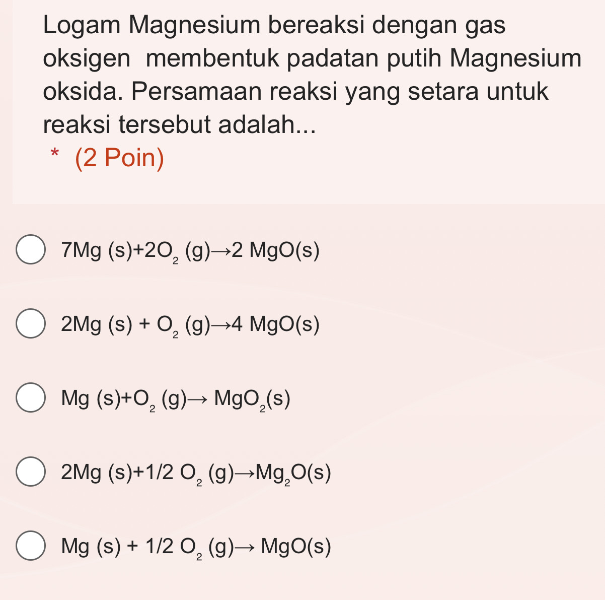 Logam Magnesium bereaksi dengan gas
oksigen membentuk padatan putih Magnesium
oksida. Persamaan reaksi yang setara untuk
reaksi tersebut adalah...
* (2 Poin)
7Mg(s)+2O_2(g)to 2MgO(s)
2Mg(s)+O_2(g)to 4MgO(s)
Mg(s)+O_2(g)to MgO_2(s)
2Mg(s)+1/2O_2(g)to Mg_2O(s)
Mg(s)+1/2O_2(g)to MgO(s)