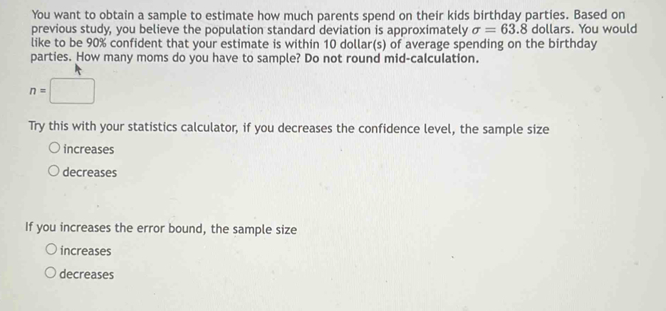 You want to obtain a sample to estimate how much parents spend on their kids birthday parties. Based on 
previous study, you believe the population standard deviation is approximately sigma =63.8 dollars. You would 
like to be 90% confident that your estimate is within 10 dollar(s) of average spending on the birthday 
parties. How many moms do you have to sample? Do not round mid-calculation.
n=□
Try this with your statistics calculator, if you decreases the confidence level, the sample size 
increases 
decreases 
If you increases the error bound, the sample size 
increases 
decreases