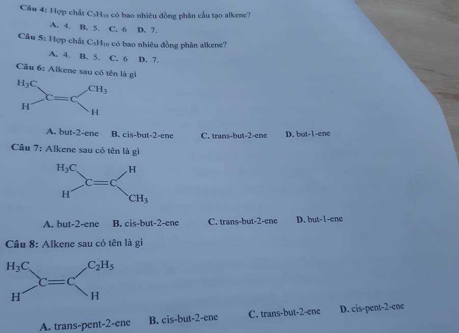 Hợp chất C₅H₁ có bao nhiêu đồng phân cấu tạo alkene?
A. 4. B. 5. C. 6 D. 7.
Câu 5: Hợp chất C_5H_10 có bao nhiêu đồng phân alkene?
A. 4. B. 5. C. 6 D. 7.
Câu 6: Alkene sau có tên là gì
A. but-2-ene B. cis-bu -2 -ene C. trans-but-2-ene D. but-1-ene
Câu 7: Alkene sau có tên là gì
A. but-2-ene B. cis-but-2-ene C. trans-but-2-ene D. but-1-ene
Câu 8: Alkene sau có tên là gì
A. trans-pent-2-ene B. cis-but-2-ene C. trans-but-2-ene D. cis-pent-2-ene