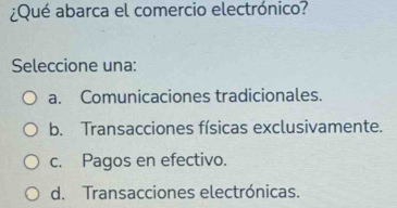 ¿Qué abarca el comercio electrónico?
Seleccione una:
a. Comunicaciones tradicionales.
b. Transacciones físicas exclusivamente.
c. Pagos en efectivo.
d. Transacciones electrónicas.