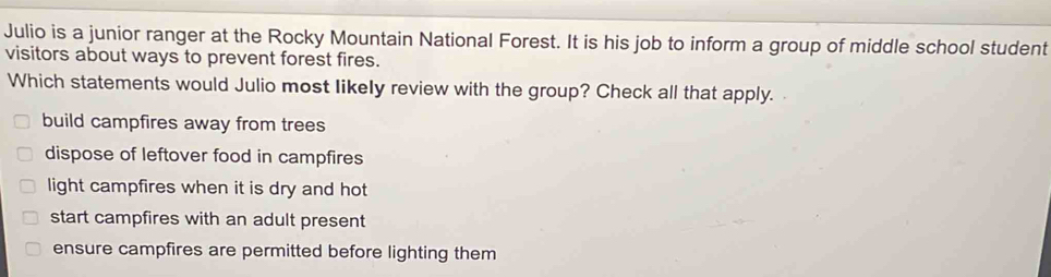 Julio is a junior ranger at the Rocky Mountain National Forest. It is his job to inform a group of middle school student
visitors about ways to prevent forest fires.
Which statements would Julio most likely review with the group? Check all that apply.
build campfires away from trees
dispose of leftover food in campfires
light campfires when it is dry and hot
start campfires with an adult present
ensure campfires are permitted before lighting them