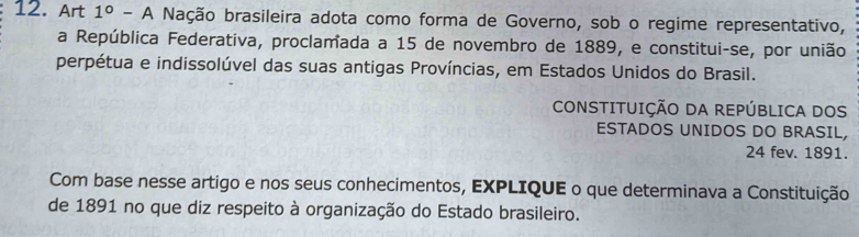 Art 1°. -A Nação brasileira adota como forma de Governo, sob o regime representativo, 
a República Federativa, proclamada a 15 de novembro de 1889, e constitui-se, por união 
perpétua e indissolúvel das suas antigas Províncias, em Estados Unidos do Brasil. 
CONSTITUIÇÃO DA REPÚBLICA DOS 
ESTADOS UNIDOS DO BRASIL,
24 fev. 1891. 
Com base nesse artigo e nos seus conhecimentos, EXPLIQUE o que determinava a Constituição 
de 1891 no que diz respeito à organização do Estado brasileiro.