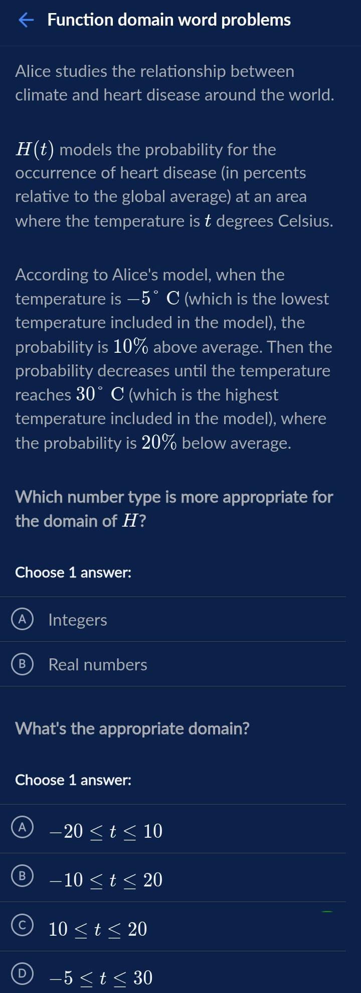 Function domain word problems
Alice studies the relationship between
climate and heart disease around the world.
H(t) models the probability for the
occurrence of heart disease (in percents
relative to the global average) at an area
where the temperature is t degrees Celsius.
According to Alice's model, when the
temperature is —5°C (which is the lowest
temperature included in the model), the
probability is 10% above average. Then the
probability decreases until the temperature
reaches 30° C (which is the highest
temperature included in the model), where
the probability is 20% below average.
Which number type is more appropriate for
the domain of H?
Choose 1 answer:
Integers
Real numbers
What's the appropriate domain?
Choose 1 answer:
-20≤ t≤ 10
-10≤ t≤ 20
10≤ t≤ 20
D -5≤ t≤ 30