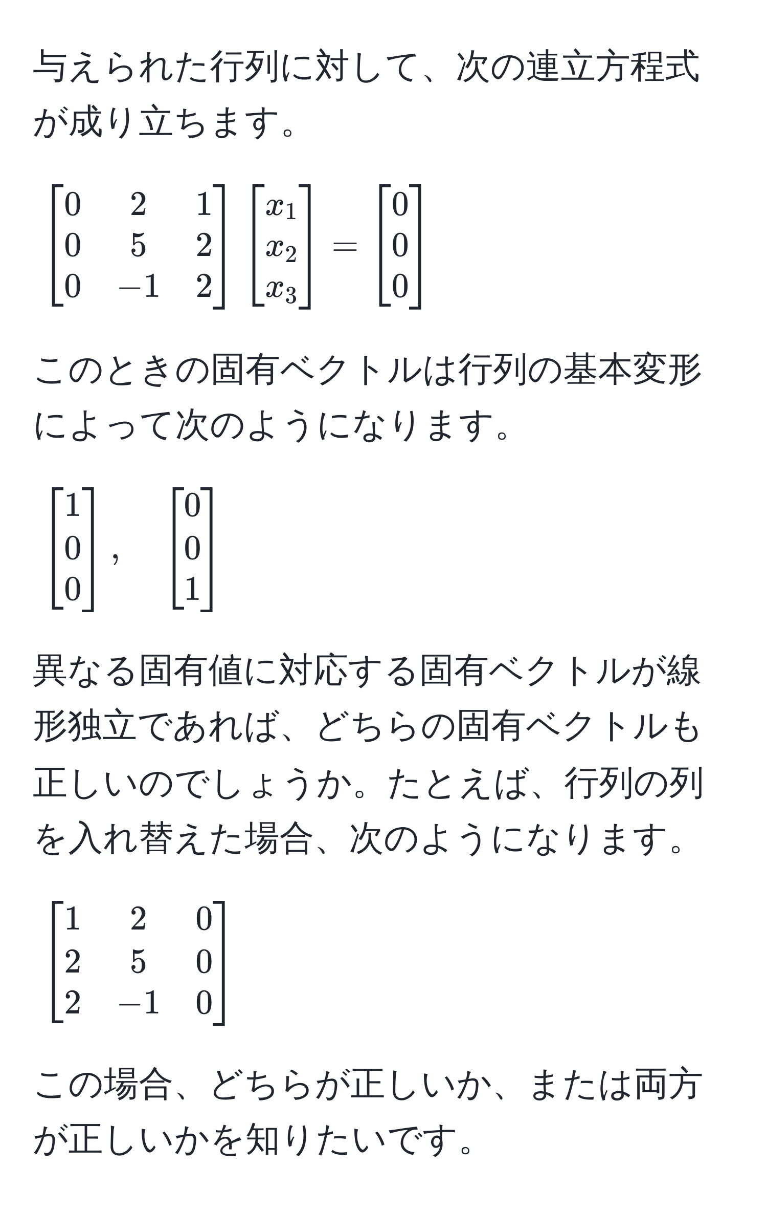 与えられた行列に対して、次の連立方程式が成り立ちます。

[
beginbmatrix
0 & 2 & 1 
0 & 5 & 2 
0 & -1 & 2
endbmatrix
beginbmatrix
x_1 
x_2 
x_3
endbmatrix
=
beginbmatrix
0 
0 
0
endbmatrix
]

このときの固有ベクトルは行列の基本変形によって次のようになります。

[
beginbmatrix
1 
0 
0
endbmatrix, quad 
beginbmatrix
0 
0 
1
endbmatrix
]

異なる固有値に対応する固有ベクトルが線形独立であれば、どちらの固有ベクトルも正しいのでしょうか。たとえば、行列の列を入れ替えた場合、次のようになります。

[
beginbmatrix
1 & 2 & 0 
2 & 5 & 0 
2 & -1 & 0
endbmatrix
]

この場合、どちらが正しいか、または両方が正しいかを知りたいです。