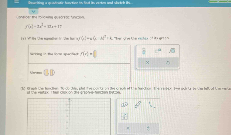 Rewriting a quadratic function to find its vertex and sketch its... 
Consider the following quadratic function.
f(x)=2x^2+12x+17
(a) Write the equation in the form f(x)=a(x-h)^2+k Then give the vertex of its graph. 
Writing in the form specified: f(x)=□
 □ /□   □^(□) sqrt(□ ) 
× 
Vertex: (□ ,□ )
(b) Graph the function. To do this, plot five points on the graph of the function: the vertex, two points to the left of the verte 
of the vertex. Then click on the graph-a-function button.
 x/4 
× 
3