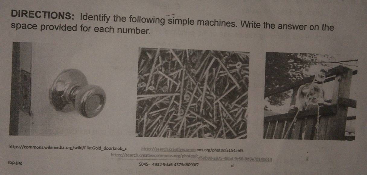 DIRECTIONS: Identify the following simple machines. Write the answer on the 
space provided for each number. 
https://commons.wikimedia.org/wiki/File:Gold_doorknob_c https://search creativecomm ons.org/photos/a154abf5 
https://search.creativecommons.org/photos/cd5eb98-a975-46bd-9c58-9d9e70140013 
d 
rop.jpg 5045- 4932-9da6-4375d8090f7 d