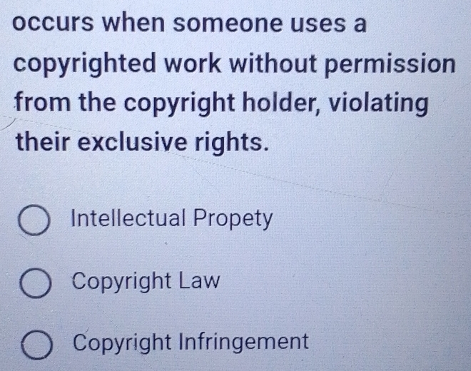 occurs when someone uses a
copyrighted work without permission
from the copyright holder, violating
their exclusive rights.
Intellectual Propety
Copyright Law
Copyright Infringement