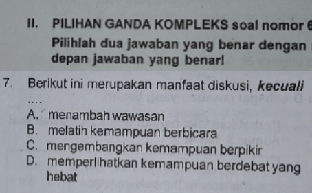 PILIHAN GANDA KOMPLEKS soal nomor 6
Pilihlah dua jawaban yang benar dengan
depan jawaban yang benarl
7. Berikut ini merupakan manfaat diskusi, kecuali
A. menambah wawasan
B. melatih kemampuan berbicara
C. mengembangkan kemampuan berpikir
D. memperlihatkan kemampuan berdebat yang
hebat