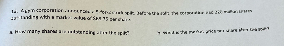 A gym corporation announced a 5 -for- 2 stock split. Before the split, the corporation had 220 million shares 
outstanding with a market value of $65.75 per share. 
a. How many shares are outstanding after the split? b. What is the market price per share after the split?
