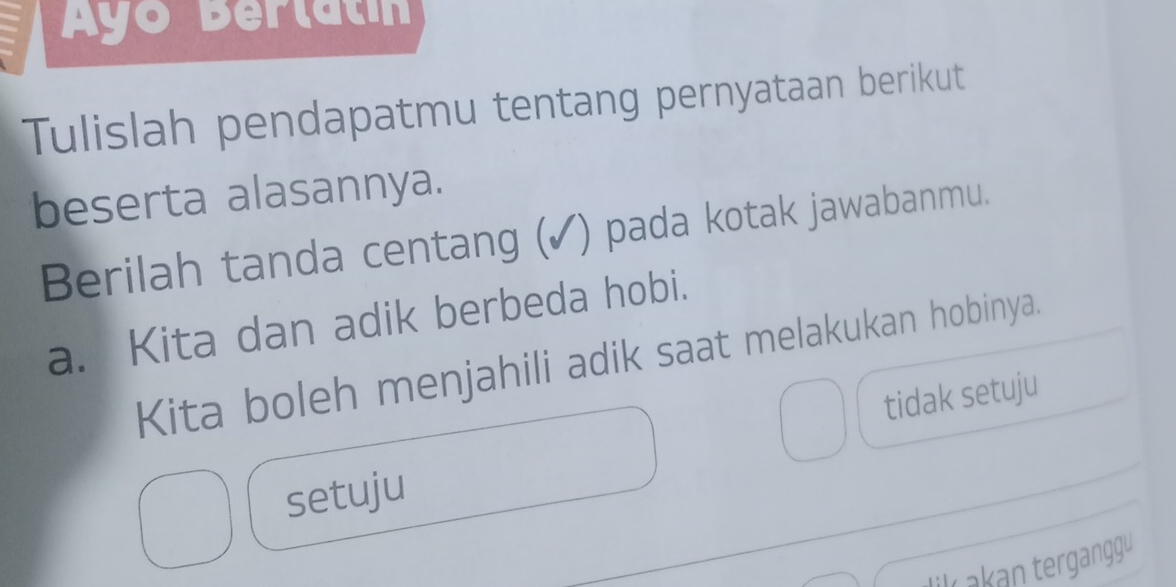 Ayo Berlatin
Tulislah pendapatmu tentang pernyataan berikut
beserta alasannya.
Berilah tanda centang (✓) pada kotak jawabanmu.
a. Kita dan adik berbeda hobi.
Kita boleh menjahili adik saat melakukan hobinya.
tidak setuju
setuju
L akan terganggu