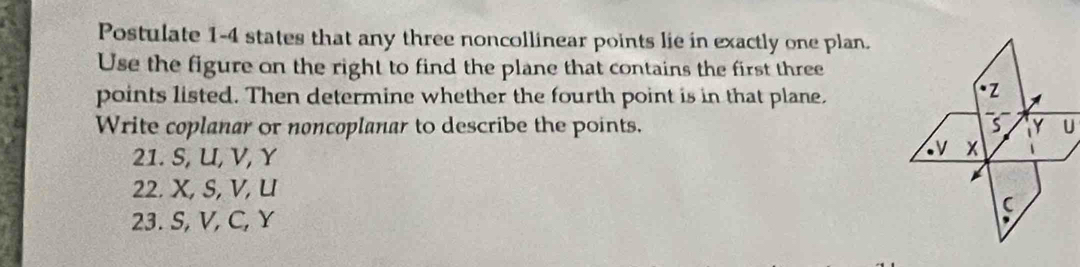 Postulate 1-4 states that any three noncollinear points lie in exactly one plan.
Use the figure on the right to find the plane that contains the first three
points listed. Then determine whether the fourth point is in that plane.
Write coplanar or noncoplanar to describe the points. U
21. S, U, V, Y
22. X, S, V, U
23. S, V, C, Y