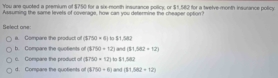 You are quoted a premium of $750 for a six-month insurance policy, or $1,582 for a twelve-month insurance policy.
Assuming the same levels of coverage, how can you determine the cheaper option?
Select one:
a. Compare the product of ($750* 6) to $1,582
b. Compare the quotients of ($750+12) and ($1,582+12)
c. Compare the product of ($750* 12) to $1,582
d. Compare the quotients of ($750+6) and ($1,582+12)