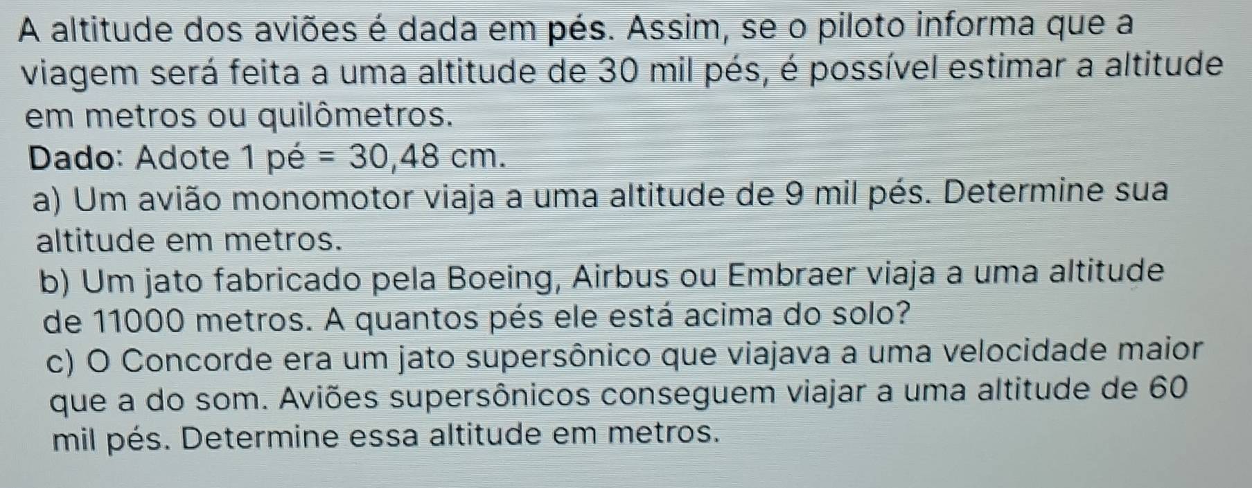 A altitude dos aviões é dada em pés. Assim, se o piloto informa que a 
viagem será feita a uma altitude de 30 mil pés, é possível estimar a altitude 
em metros ou quilômetros. 
Dado: Adote 1 pe=30,48cm. 
a) Um avião monomotor viaja a uma altitude de 9 mil pés. Determine sua 
altitude em metros. 
b) Um jato fabricado pela Boeing, Airbus ou Embraer viaja a uma altitude 
de 11000 metros. A quantos pés ele está acima do solo? 
c) O Concorde era um jato supersônico que viajava a uma velocidade maior 
que a do som. Aviões supersônicos conseguem viajar a uma altitude de 60
mil pés. Determine essa altitude em metros.