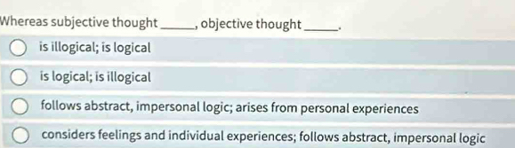 Whereas subjective thought _, objective thought _.
is illogical; is logical
is logical; is illogical
follows abstract, impersonal logic; arises from personal experiences
considers feelings and individual experiences; follows abstract, impersonal logic